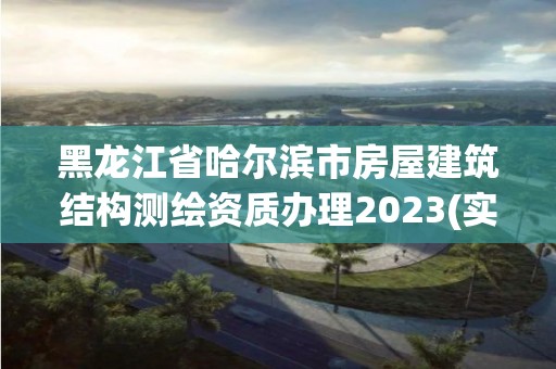 黑龙江省哈尔滨市房屋建筑结构测绘资质办理2023(实时/更新中)