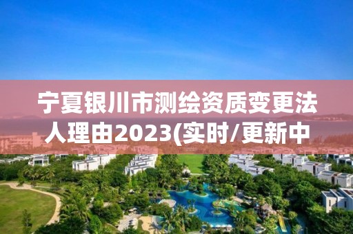 宁夏银川市测绘资质变更法人理由2023(实时/更新中)