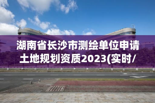 湖南省长沙市测绘单位申请土地规划资质2023(实时/更新中)