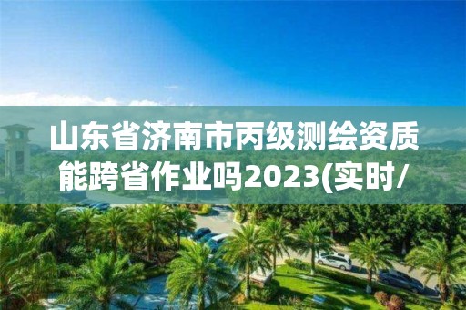 山东省济南市丙级测绘资质能跨省作业吗2023(实时/更新中)