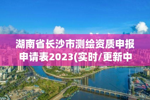 湖南省长沙市测绘资质申报申请表2023(实时/更新中)