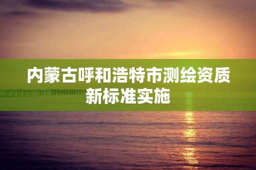 内蒙古呼和浩特市测绘资质新标准实施