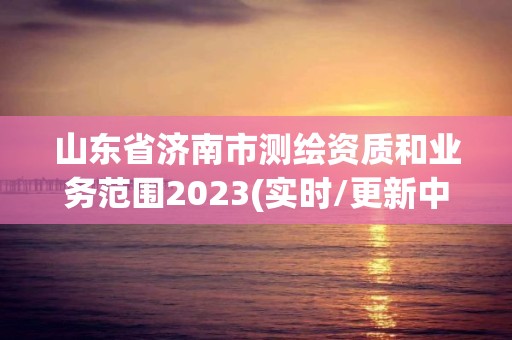 山东省济南市测绘资质和业务范围2023(实时/更新中)