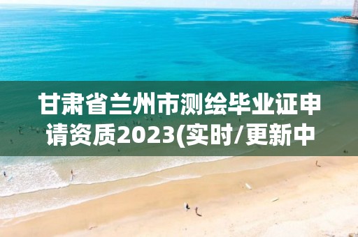 甘肃省兰州市测绘毕业证申请资质2023(实时/更新中)