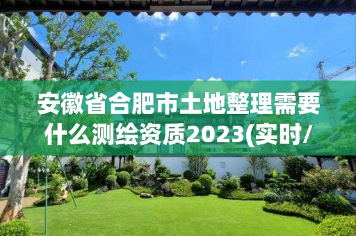 安徽省合肥市土地整理需要什么测绘资质2023(实时/更新中)