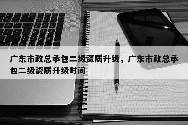 广东市政总承包二级资质升级，广东市政总承包二级资质升级时间