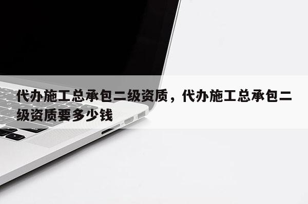 代办施工总承包二级资质，代办施工总承包二级资质要多少钱