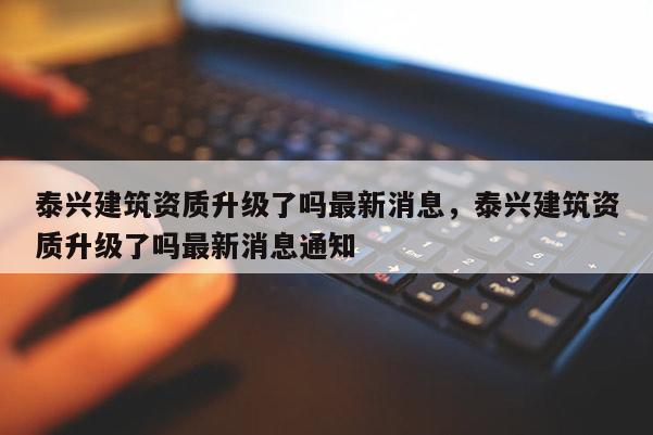 泰兴建筑资质升级了吗最新消息，泰兴建筑资质升级了吗最新消息通知