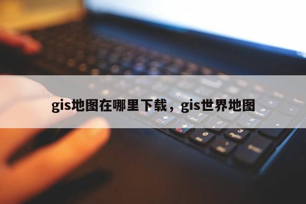 gis地图在哪里下载，gis世界地图