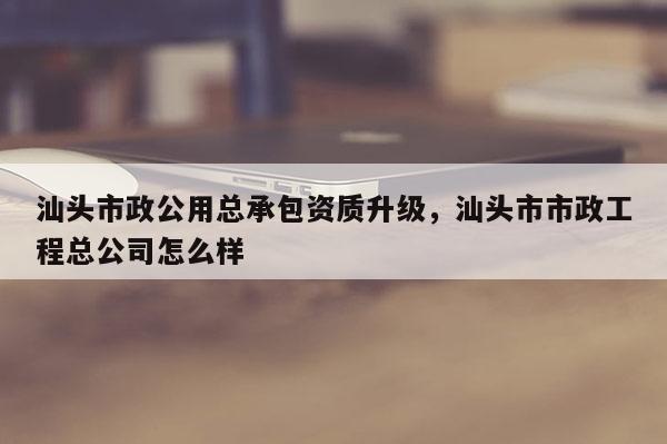 汕头市政公用总承包资质升级，汕头市市政工程总公司怎么样