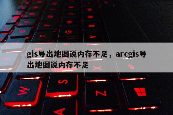 gis导出地图说内存不足，arcgis导出地图说内存不足