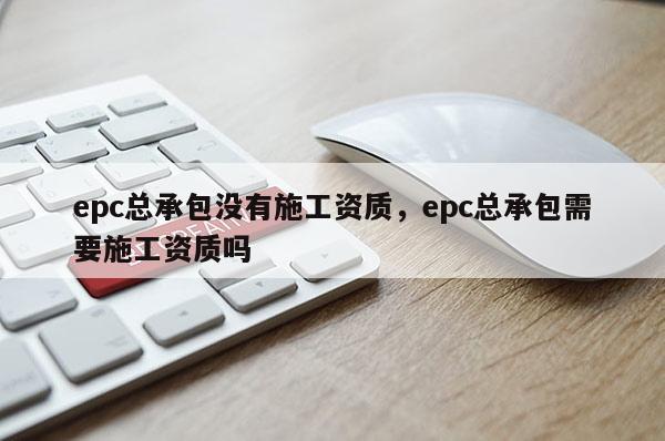 epc总承包没有施工资质，epc总承包需要施工资质吗