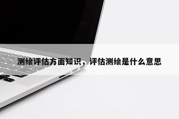 测绘评估方面知识，评估测绘是什么意思