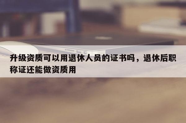 升级资质可以用退休人员的证书吗，退休后职称证还能做资质用