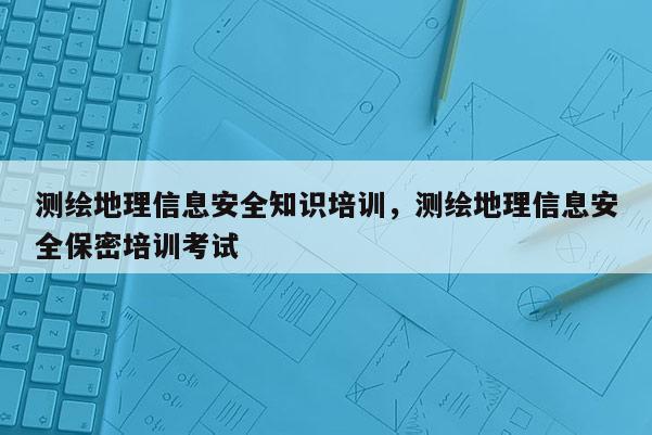 测绘地理信息安全知识培训，测绘地理信息安全保密培训考试