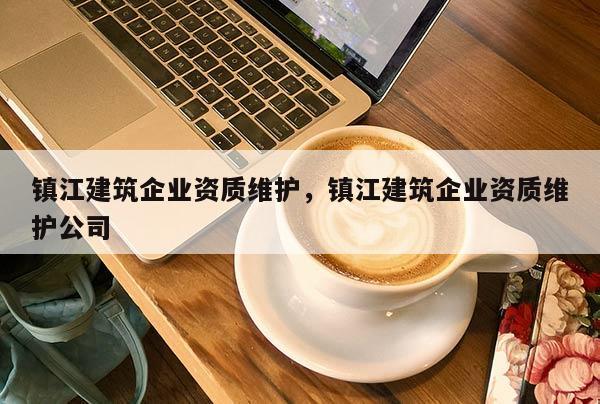 镇江建筑企业资质维护，镇江建筑企业资质维护公司