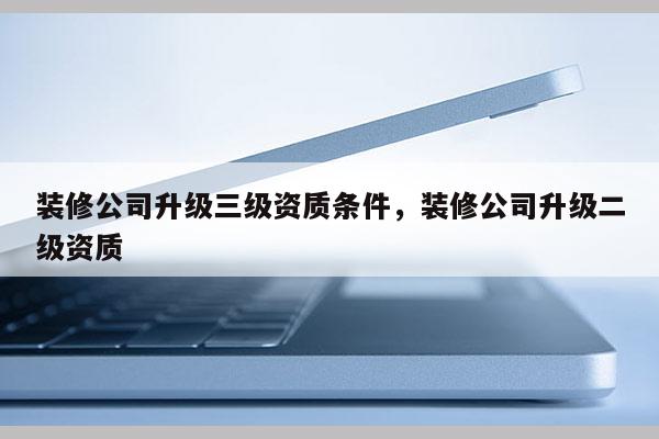 装修公司升级三级资质条件，装修公司升级二级资质