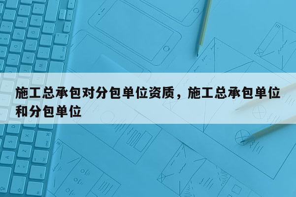 施工总承包对分包单位资质，施工总承包单位和分包单位