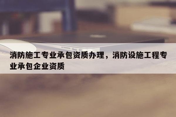 消防施工专业承包资质办理，消防设施工程专业承包企业资质