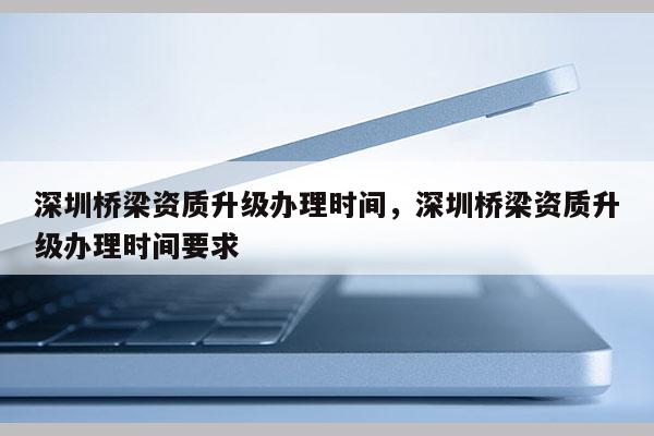 深圳桥梁资质升级办理时间，深圳桥梁资质升级办理时间要求