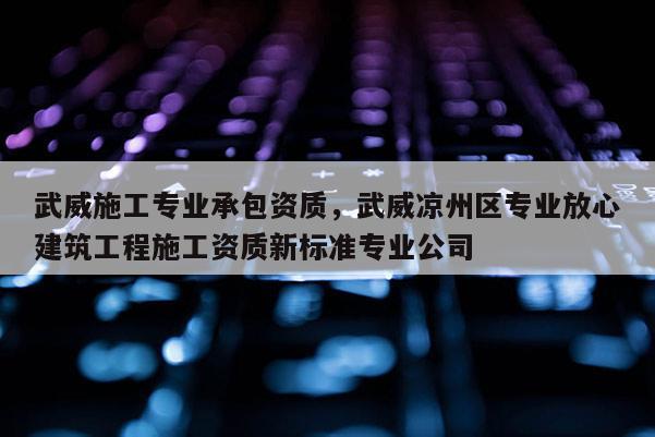 武威施工专业承包资质，武威凉州区专业放心建筑工程施工资质新标准专业公司