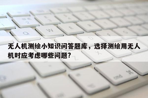 无人机测绘小知识问答题库，选择测绘用无人机时应考虑哪些问题?