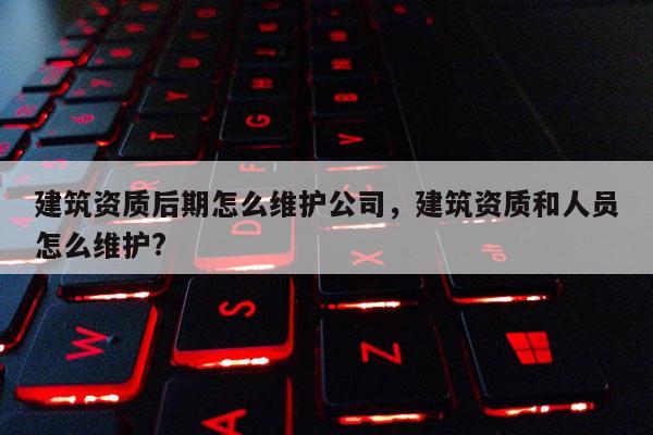 建筑资质后期怎么维护公司，建筑资质和人员怎么维护?