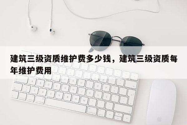 建筑三级资质维护费多少钱，建筑三级资质每年维护费用