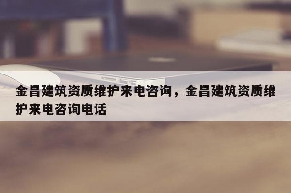 金昌建筑资质维护来电咨询，金昌建筑资质维护来电咨询电话