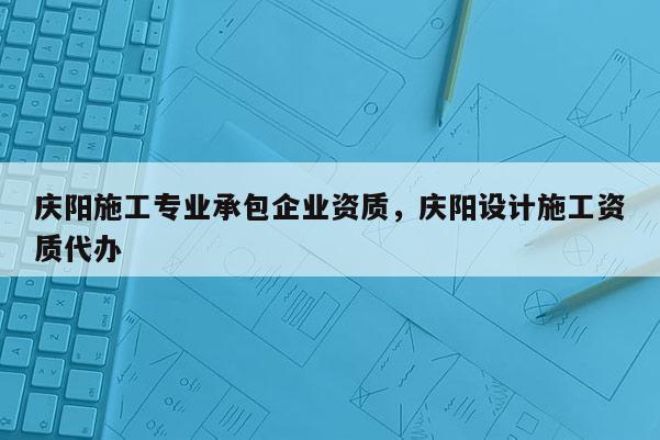 庆阳施工专业承包企业资质，庆阳设计施工资质代办