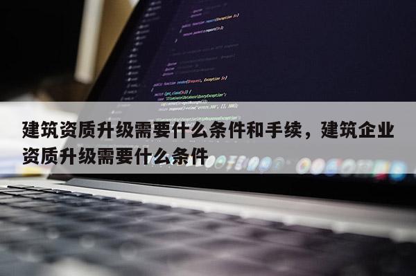 建筑资质升级需要什么条件和手续，建筑企业资质升级需要什么条件