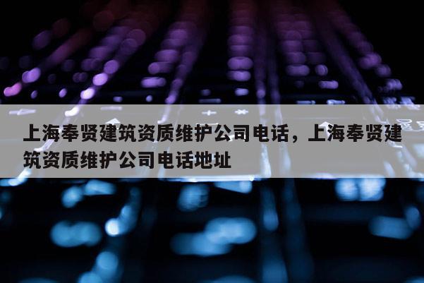 上海奉贤建筑资质维护公司电话，上海奉贤建筑资质维护公司电话地址