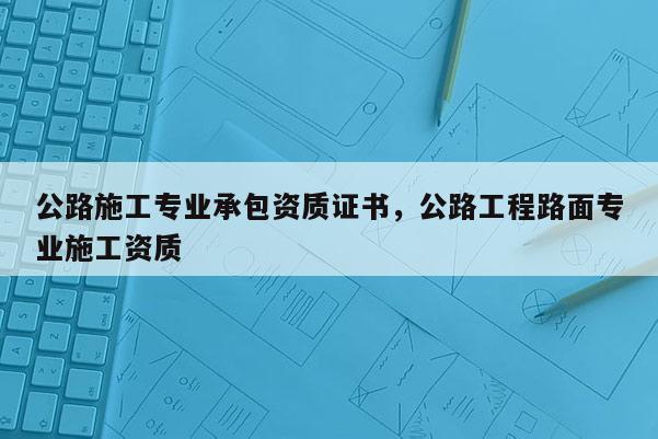 公路施工专业承包资质证书，公路工程路面专业施工资质