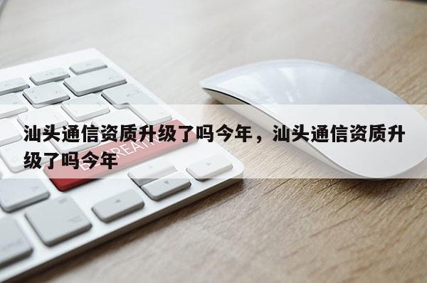 汕头通信资质升级了吗今年，汕头通信资质升级了吗今年