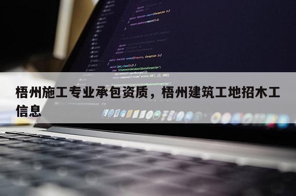 梧州施工专业承包资质，梧州建筑工地招木工信息