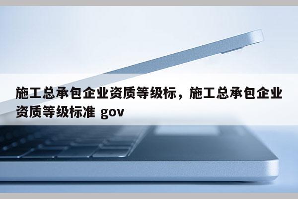 施工总承包企业资质等级标，施工总承包企业资质等级标准 gov