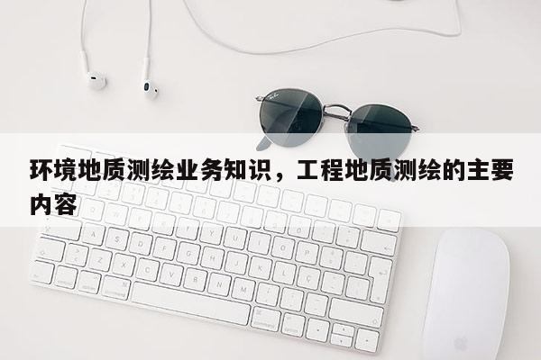 环境地质测绘业务知识，工程地质测绘的主要内容