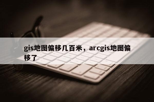 gis地图偏移几百米，arcgis地图偏移了