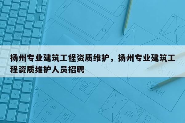 扬州专业建筑工程资质维护，扬州专业建筑工程资质维护人员招聘