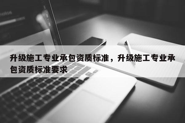 升级施工专业承包资质标准，升级施工专业承包资质标准要求