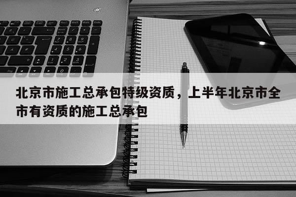 北京市施工总承包特级资质，上半年北京市全市有资质的施工总承包