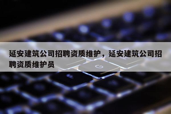 延安建筑公司招聘资质维护，延安建筑公司招聘资质维护员