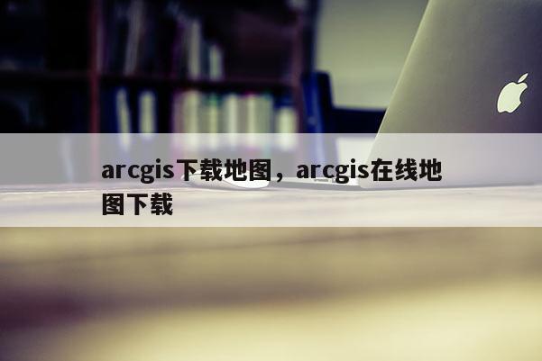 arcgis下载地图，arcgis在线地图下载