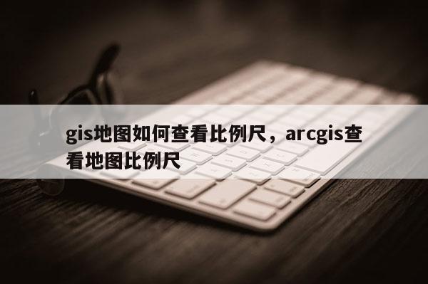 gis地图如何查看比例尺，arcgis查看地图比例尺