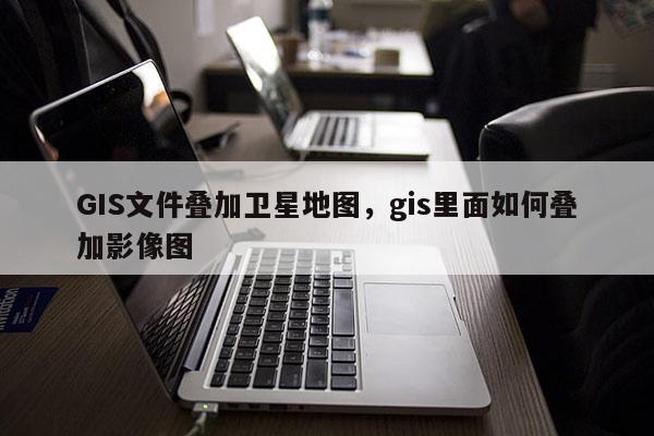 GIS文件叠加卫星地图，gis里面如何叠加影像图