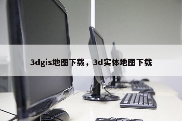 3dgis地图下载，3d实体地图下载