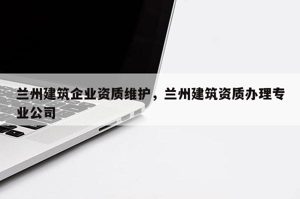 兰州建筑企业资质维护，兰州建筑资质办理专业公司