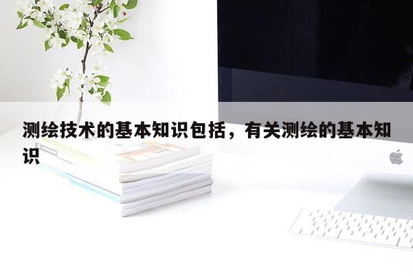 测绘技术的基本知识包括，有关测绘的基本知识