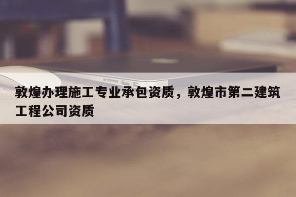 敦煌办理施工专业承包资质，敦煌市第二建筑工程公司资质