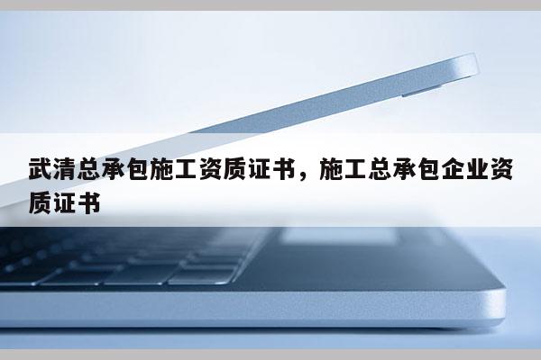 武清总承包施工资质证书，施工总承包企业资质证书